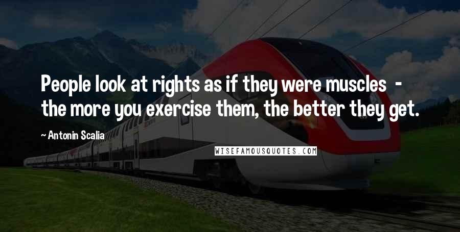 Antonin Scalia Quotes: People look at rights as if they were muscles - the more you exercise them, the better they get.