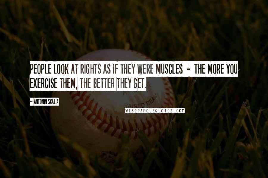 Antonin Scalia Quotes: People look at rights as if they were muscles  -  the more you exercise them, the better they get.