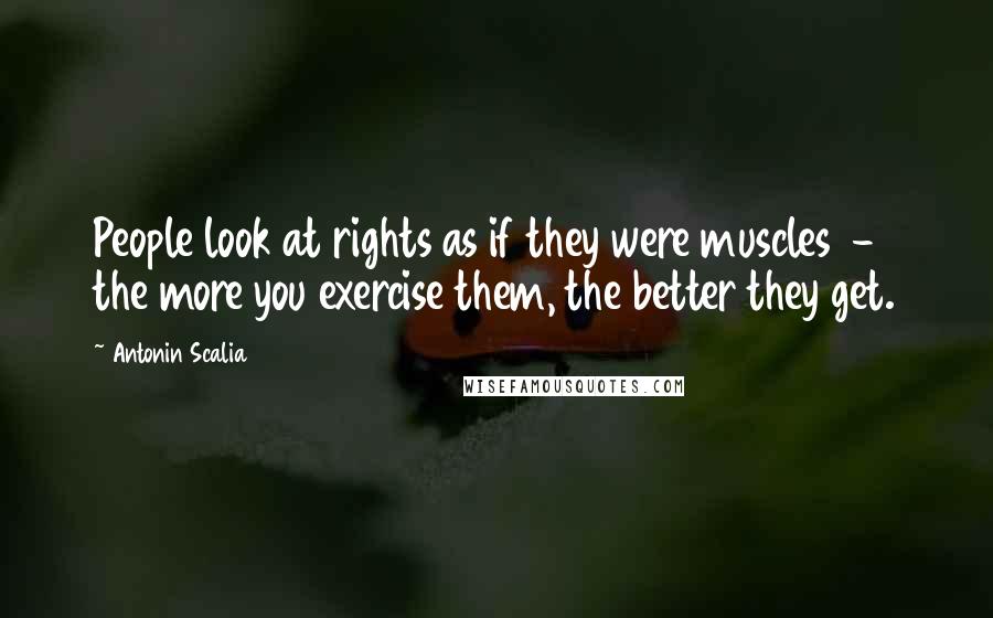 Antonin Scalia Quotes: People look at rights as if they were muscles - the more you exercise them, the better they get.