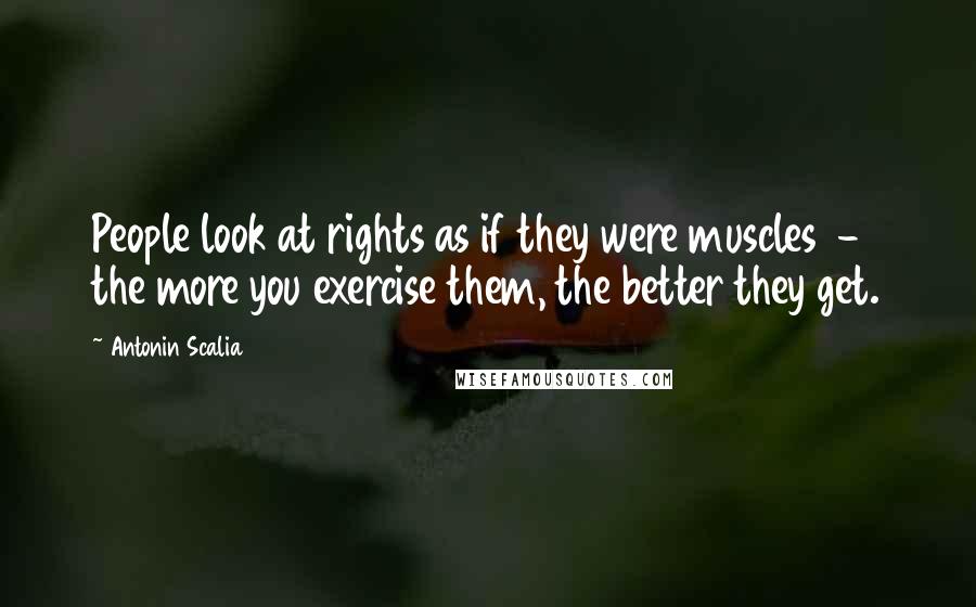 Antonin Scalia Quotes: People look at rights as if they were muscles  -  the more you exercise them, the better they get.