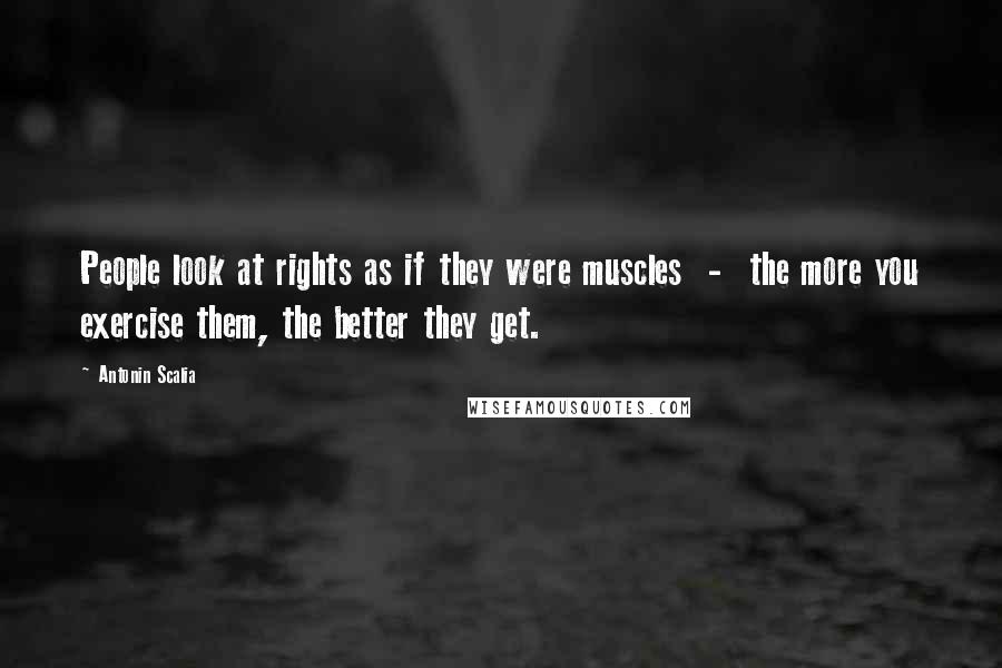 Antonin Scalia Quotes: People look at rights as if they were muscles  -  the more you exercise them, the better they get.