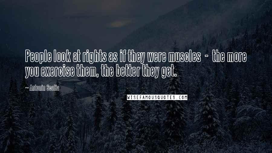 Antonin Scalia Quotes: People look at rights as if they were muscles  -  the more you exercise them, the better they get.