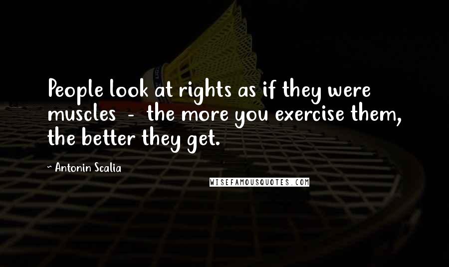 Antonin Scalia Quotes: People look at rights as if they were muscles  -  the more you exercise them, the better they get.