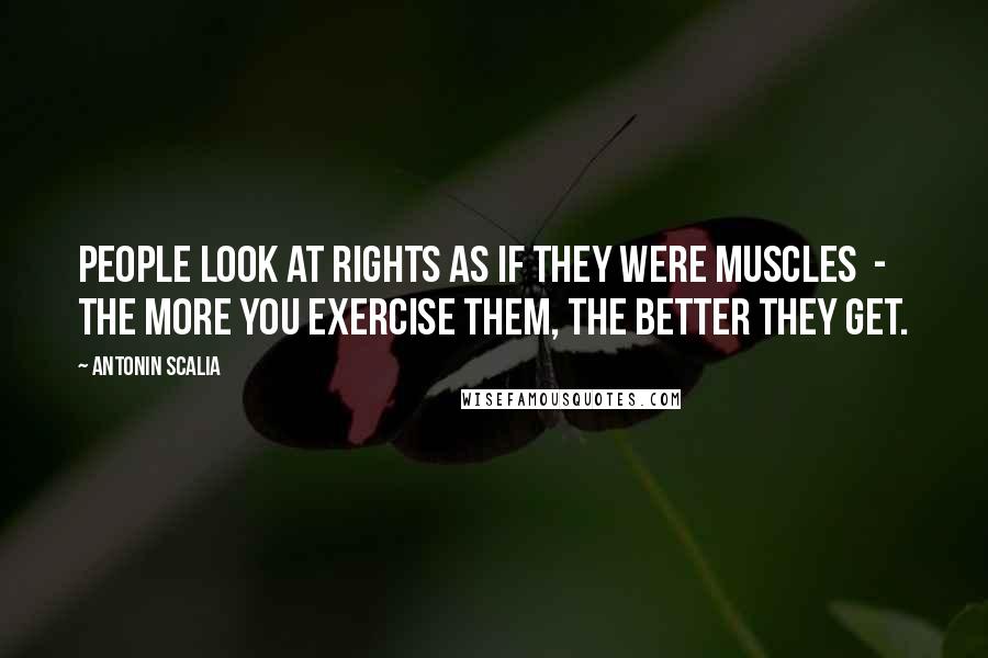 Antonin Scalia Quotes: People look at rights as if they were muscles  -  the more you exercise them, the better they get.