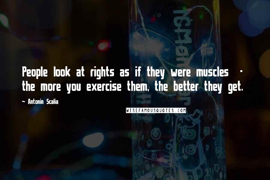 Antonin Scalia Quotes: People look at rights as if they were muscles  -  the more you exercise them, the better they get.