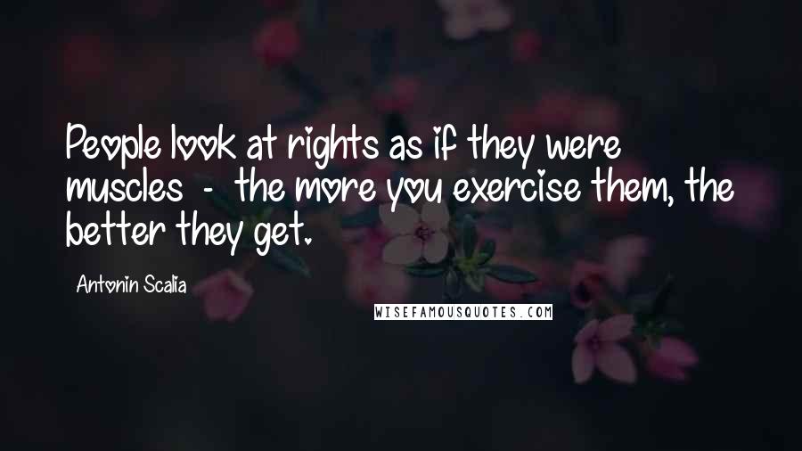 Antonin Scalia Quotes: People look at rights as if they were muscles  -  the more you exercise them, the better they get.