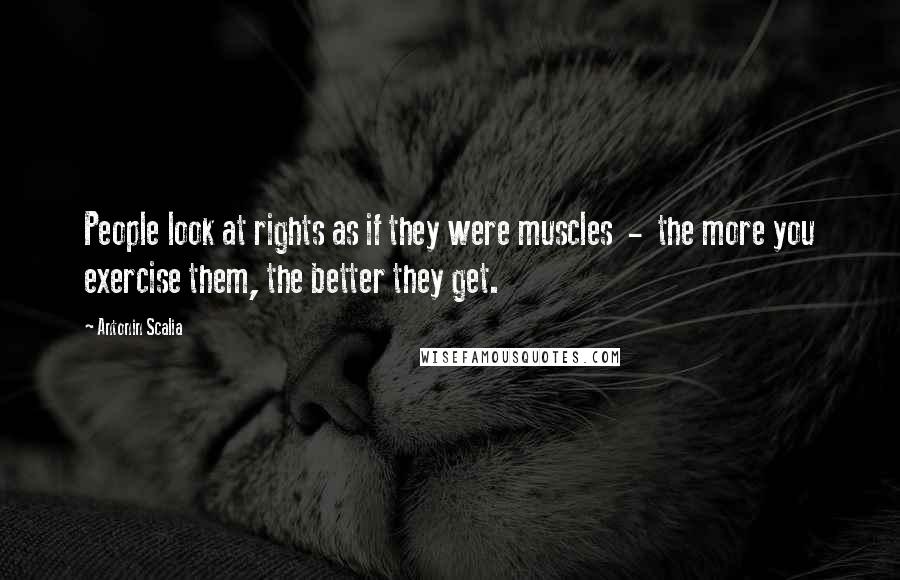 Antonin Scalia Quotes: People look at rights as if they were muscles  -  the more you exercise them, the better they get.