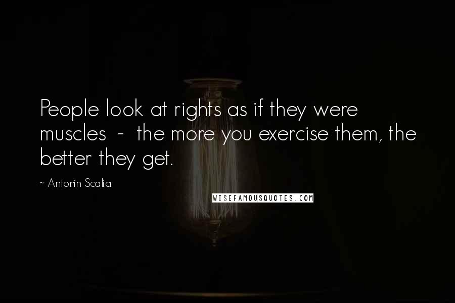 Antonin Scalia Quotes: People look at rights as if they were muscles  -  the more you exercise them, the better they get.