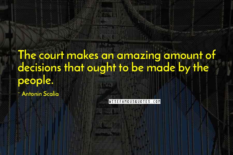 Antonin Scalia Quotes: The court makes an amazing amount of decisions that ought to be made by the people.