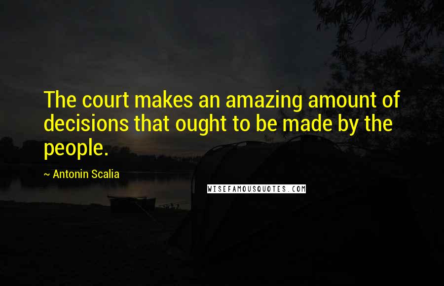 Antonin Scalia Quotes: The court makes an amazing amount of decisions that ought to be made by the people.