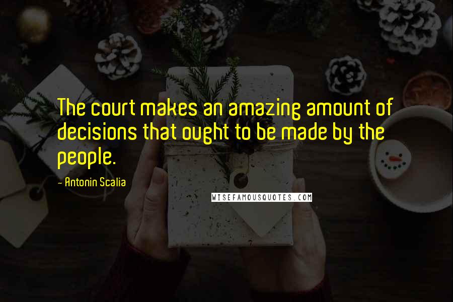 Antonin Scalia Quotes: The court makes an amazing amount of decisions that ought to be made by the people.