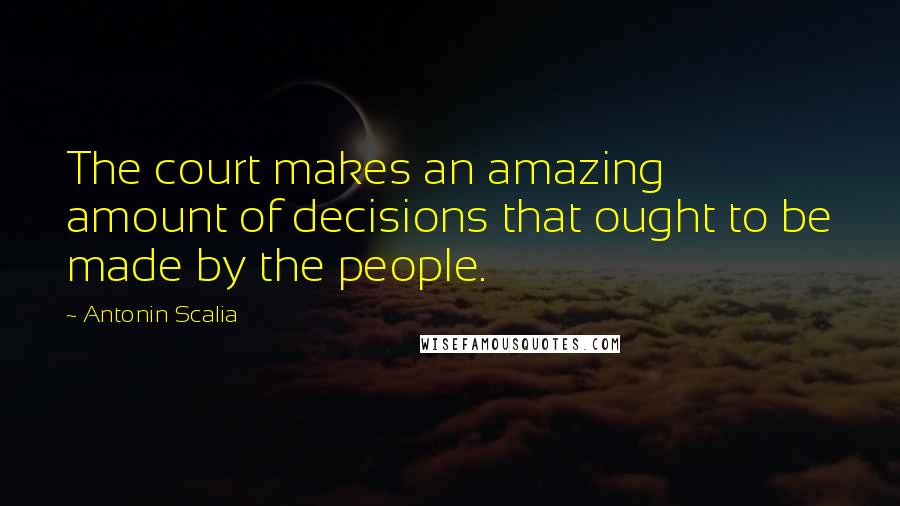 Antonin Scalia Quotes: The court makes an amazing amount of decisions that ought to be made by the people.