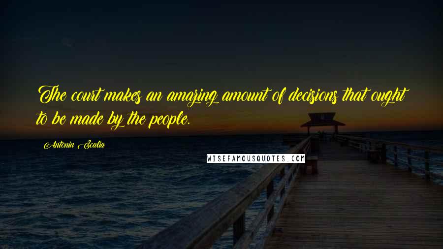 Antonin Scalia Quotes: The court makes an amazing amount of decisions that ought to be made by the people.