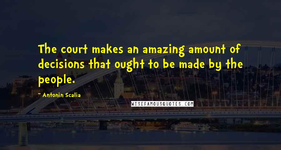 Antonin Scalia Quotes: The court makes an amazing amount of decisions that ought to be made by the people.