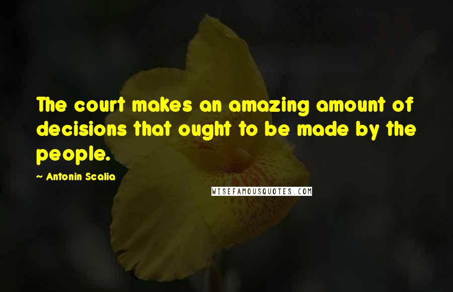 Antonin Scalia Quotes: The court makes an amazing amount of decisions that ought to be made by the people.