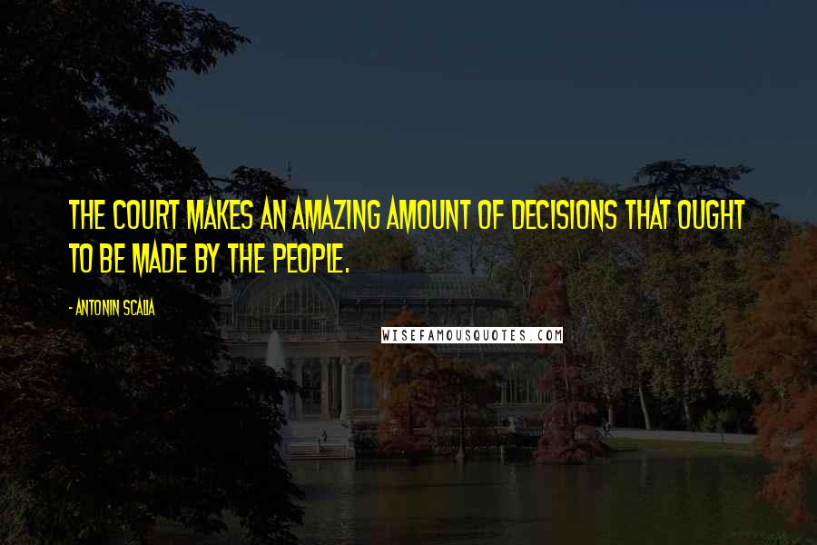 Antonin Scalia Quotes: The court makes an amazing amount of decisions that ought to be made by the people.