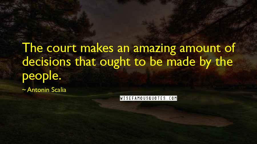 Antonin Scalia Quotes: The court makes an amazing amount of decisions that ought to be made by the people.