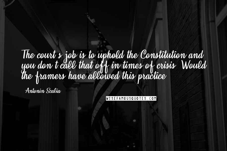 Antonin Scalia Quotes: The court's job is to uphold the Constitution and you don't call that off in times of crisis. Would the framers have allowed this practice?