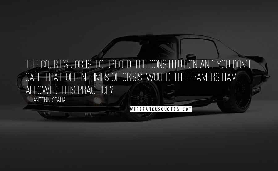 Antonin Scalia Quotes: The court's job is to uphold the Constitution and you don't call that off in times of crisis. Would the framers have allowed this practice?