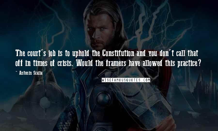 Antonin Scalia Quotes: The court's job is to uphold the Constitution and you don't call that off in times of crisis. Would the framers have allowed this practice?