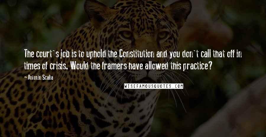 Antonin Scalia Quotes: The court's job is to uphold the Constitution and you don't call that off in times of crisis. Would the framers have allowed this practice?