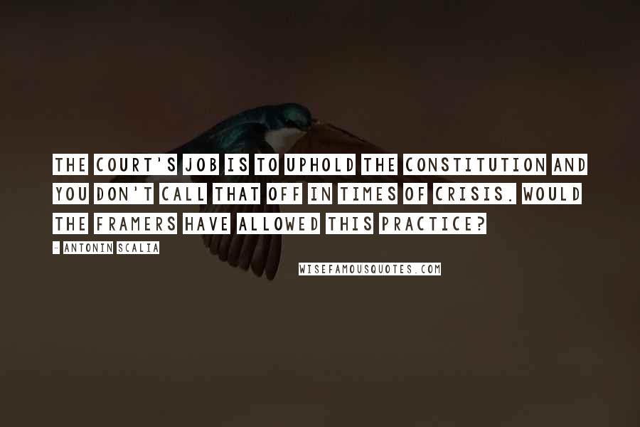 Antonin Scalia Quotes: The court's job is to uphold the Constitution and you don't call that off in times of crisis. Would the framers have allowed this practice?