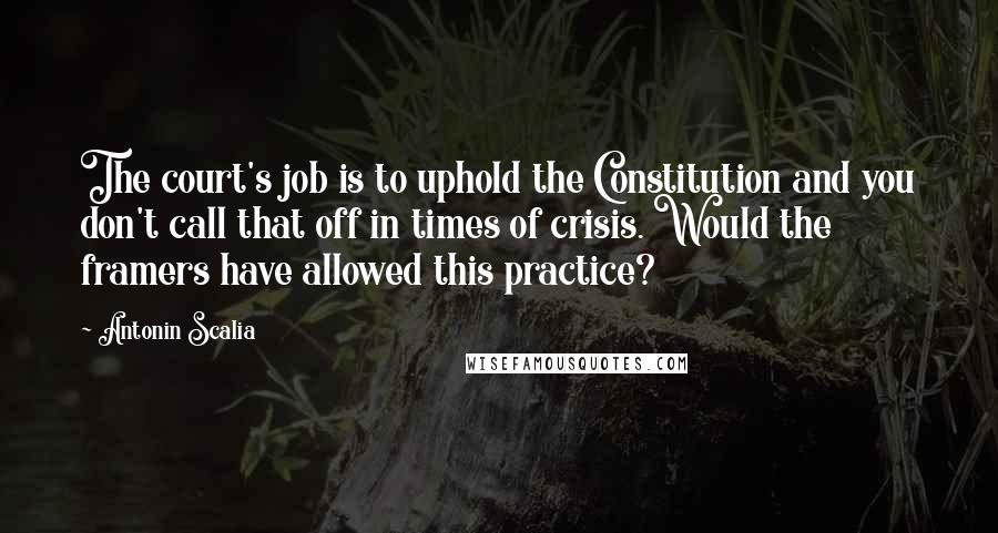 Antonin Scalia Quotes: The court's job is to uphold the Constitution and you don't call that off in times of crisis. Would the framers have allowed this practice?