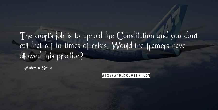 Antonin Scalia Quotes: The court's job is to uphold the Constitution and you don't call that off in times of crisis. Would the framers have allowed this practice?