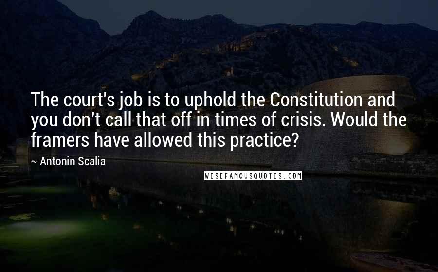 Antonin Scalia Quotes: The court's job is to uphold the Constitution and you don't call that off in times of crisis. Would the framers have allowed this practice?