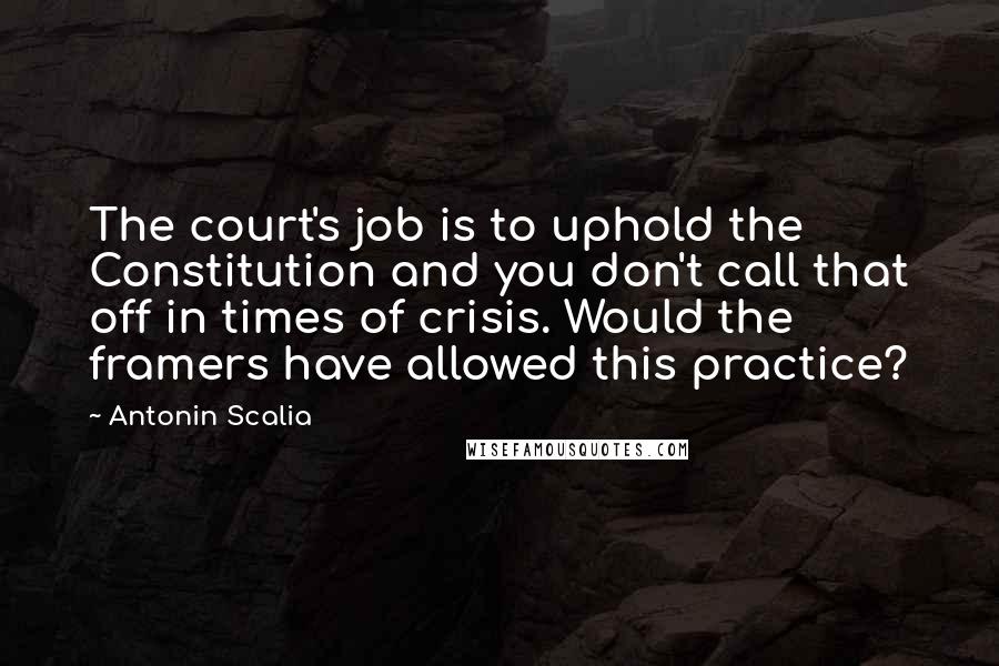 Antonin Scalia Quotes: The court's job is to uphold the Constitution and you don't call that off in times of crisis. Would the framers have allowed this practice?