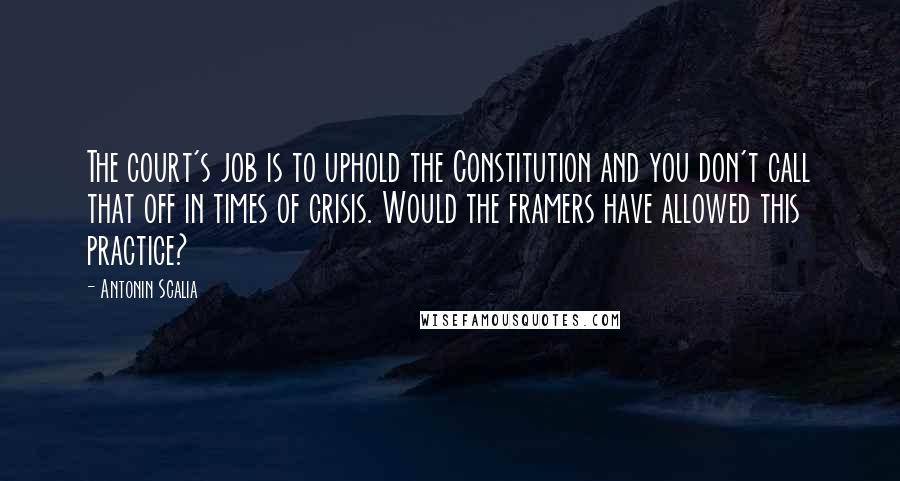 Antonin Scalia Quotes: The court's job is to uphold the Constitution and you don't call that off in times of crisis. Would the framers have allowed this practice?