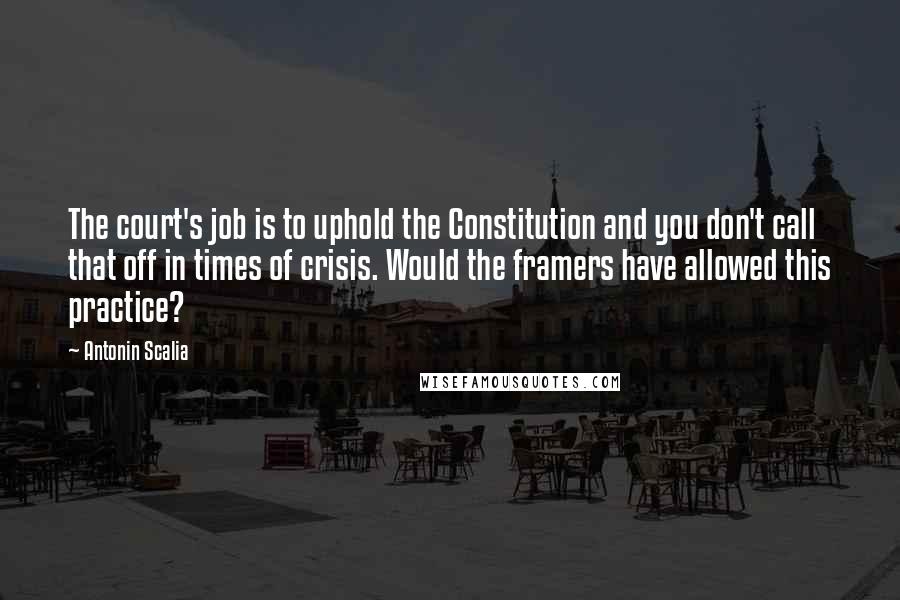 Antonin Scalia Quotes: The court's job is to uphold the Constitution and you don't call that off in times of crisis. Would the framers have allowed this practice?