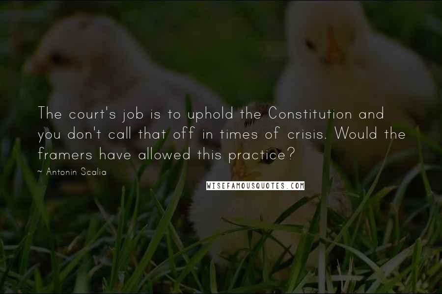 Antonin Scalia Quotes: The court's job is to uphold the Constitution and you don't call that off in times of crisis. Would the framers have allowed this practice?