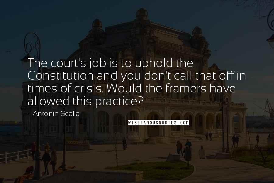 Antonin Scalia Quotes: The court's job is to uphold the Constitution and you don't call that off in times of crisis. Would the framers have allowed this practice?