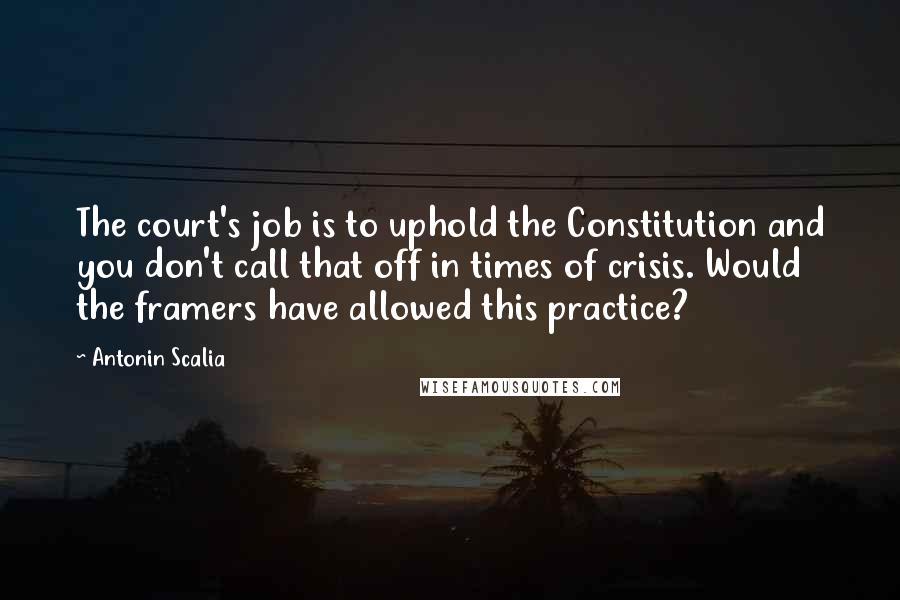 Antonin Scalia Quotes: The court's job is to uphold the Constitution and you don't call that off in times of crisis. Would the framers have allowed this practice?