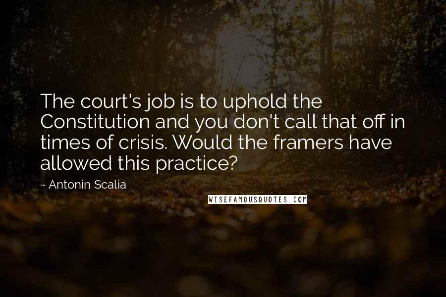 Antonin Scalia Quotes: The court's job is to uphold the Constitution and you don't call that off in times of crisis. Would the framers have allowed this practice?