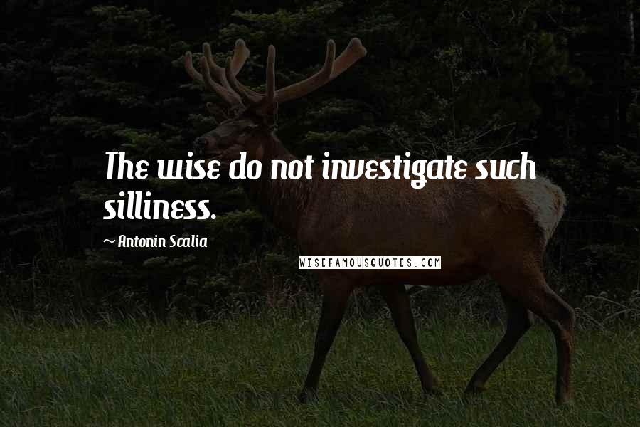 Antonin Scalia Quotes: The wise do not investigate such silliness.