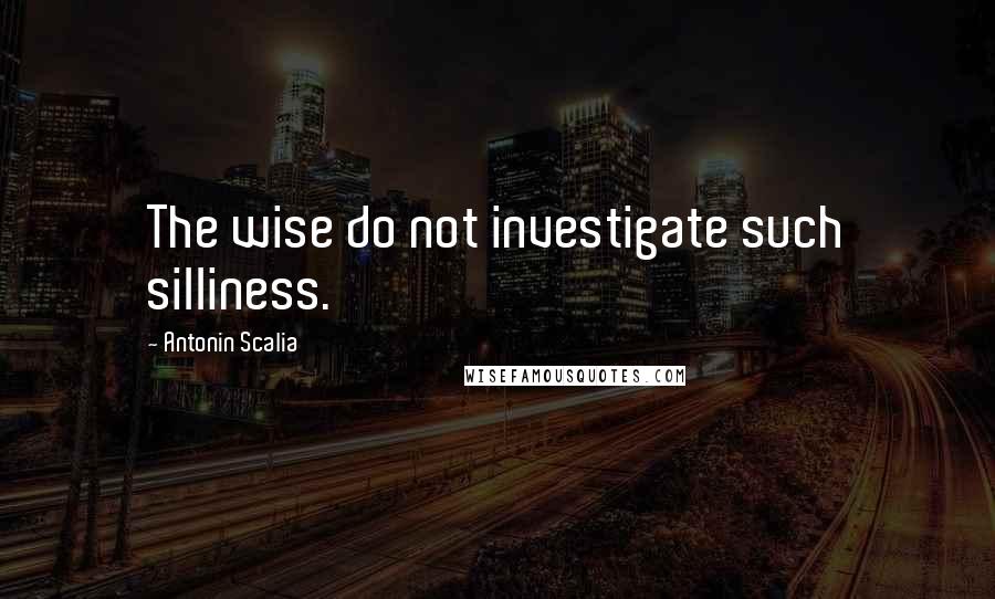 Antonin Scalia Quotes: The wise do not investigate such silliness.