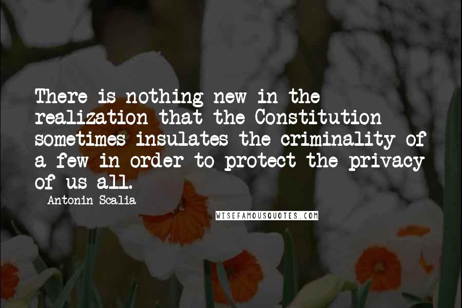 Antonin Scalia Quotes: There is nothing new in the realization that the Constitution sometimes insulates the criminality of a few in order to protect the privacy of us all.