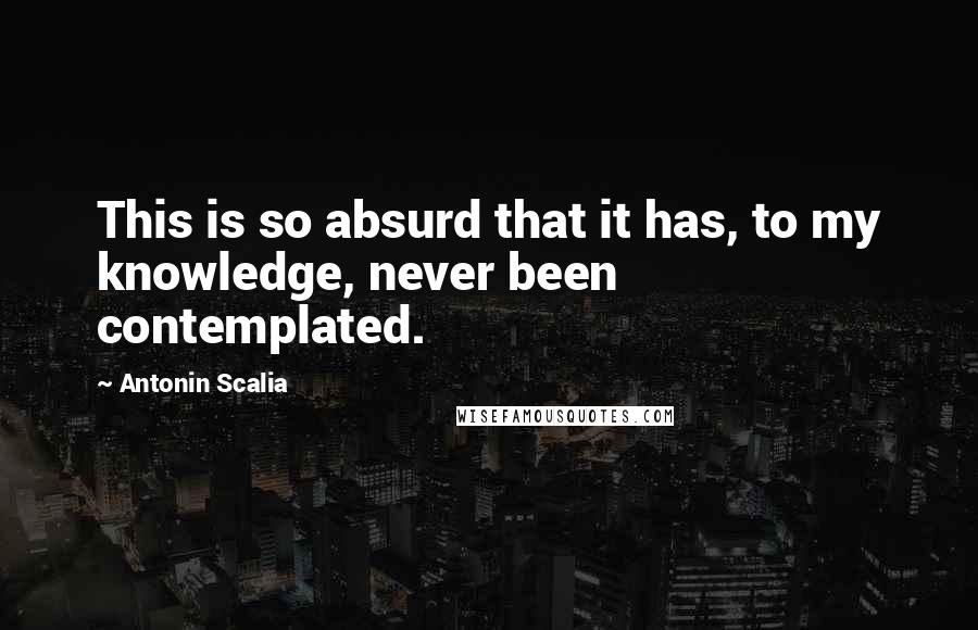 Antonin Scalia Quotes: This is so absurd that it has, to my knowledge, never been contemplated.