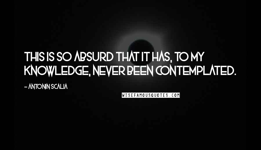 Antonin Scalia Quotes: This is so absurd that it has, to my knowledge, never been contemplated.