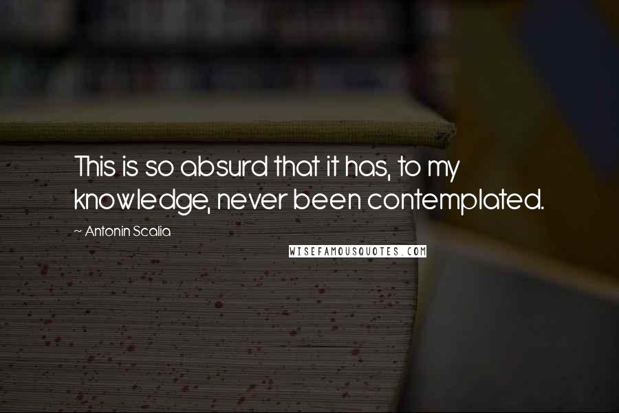 Antonin Scalia Quotes: This is so absurd that it has, to my knowledge, never been contemplated.