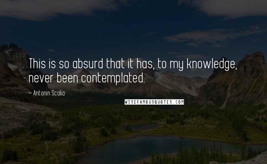 Antonin Scalia Quotes: This is so absurd that it has, to my knowledge, never been contemplated.