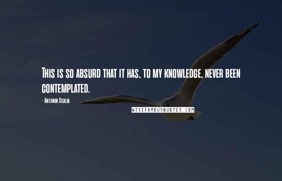 Antonin Scalia Quotes: This is so absurd that it has, to my knowledge, never been contemplated.