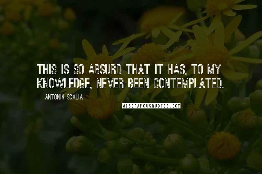 Antonin Scalia Quotes: This is so absurd that it has, to my knowledge, never been contemplated.