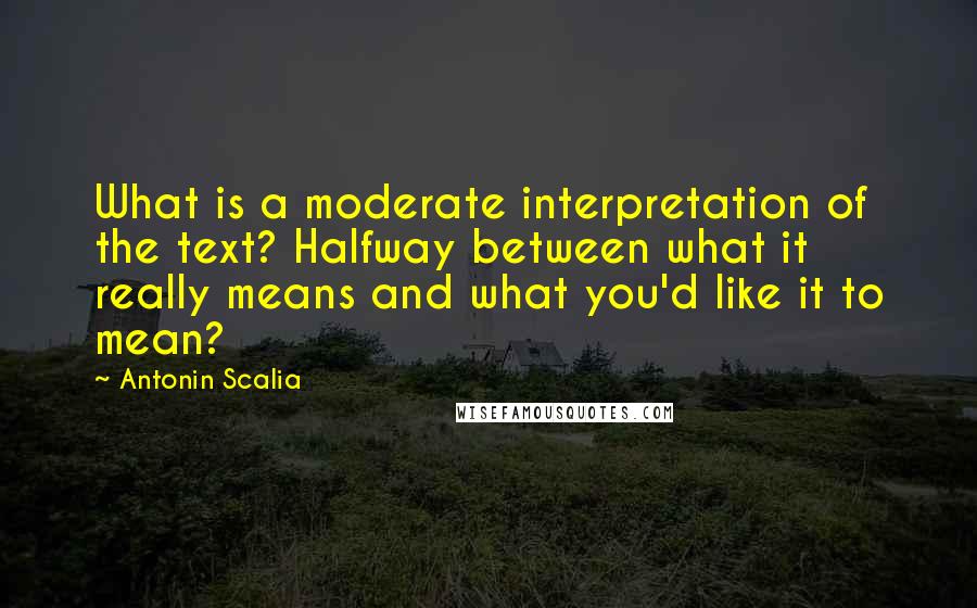 Antonin Scalia Quotes: What is a moderate interpretation of the text? Halfway between what it really means and what you'd like it to mean?