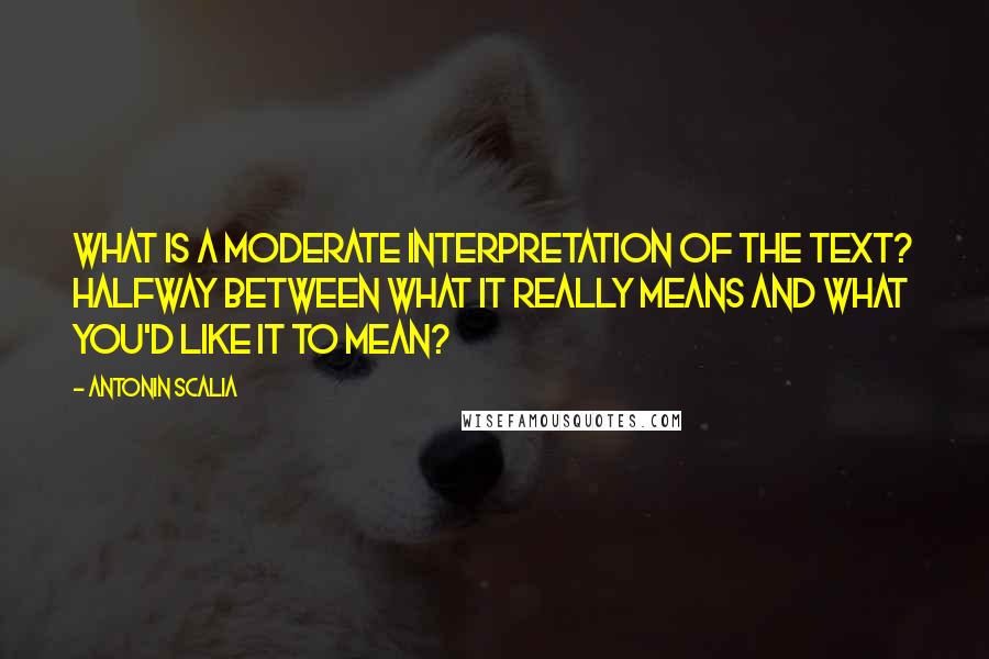 Antonin Scalia Quotes: What is a moderate interpretation of the text? Halfway between what it really means and what you'd like it to mean?