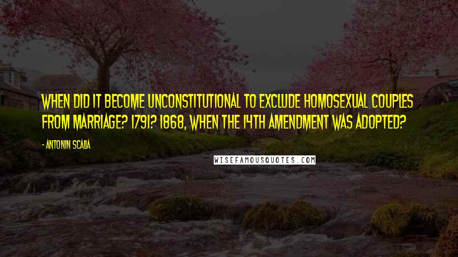 Antonin Scalia Quotes: When did it become unconstitutional to exclude homosexual couples from marriage? 1791? 1868, when the 14th Amendment was adopted?