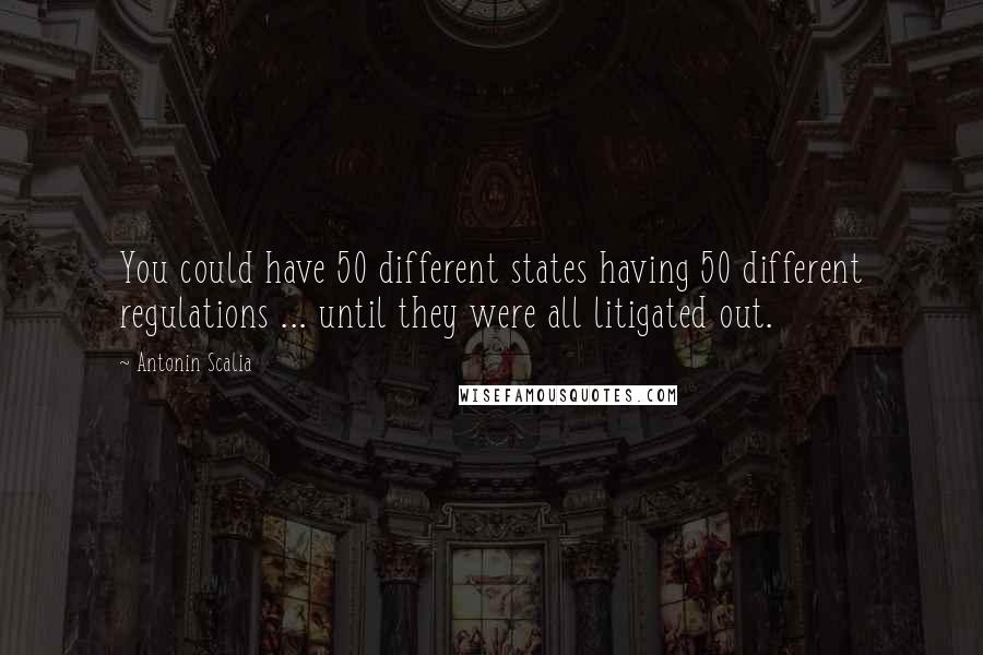 Antonin Scalia Quotes: You could have 50 different states having 50 different regulations ... until they were all litigated out.