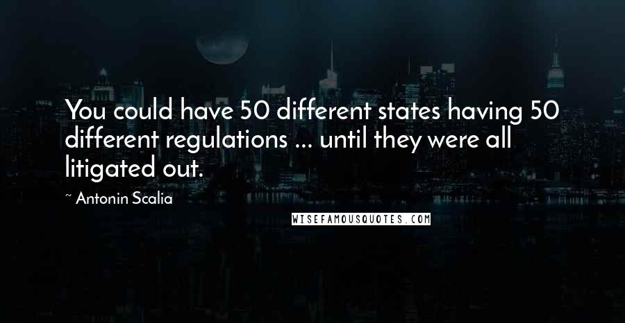 Antonin Scalia Quotes: You could have 50 different states having 50 different regulations ... until they were all litigated out.